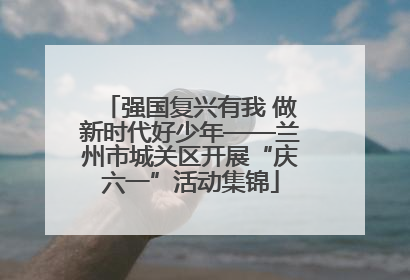 强国复兴有我 做新时代好少年——兰州市城关区开展“庆六一”活动集锦