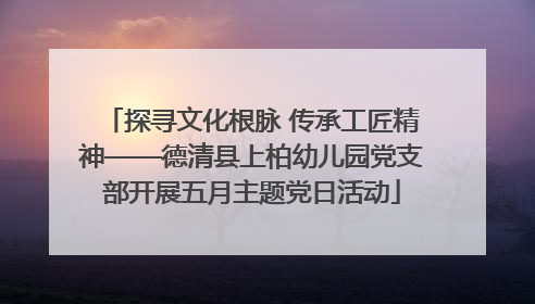 探寻文化根脉 传承工匠精神——德清县上柏幼儿园党支部开展五月主题党日活动