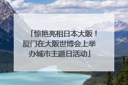 惊艳亮相日本大阪！厦门在大阪世博会上举办城市主题日活动