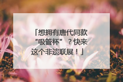 想拥有唐代同款“吸管杯”？快来这个非遗联展！