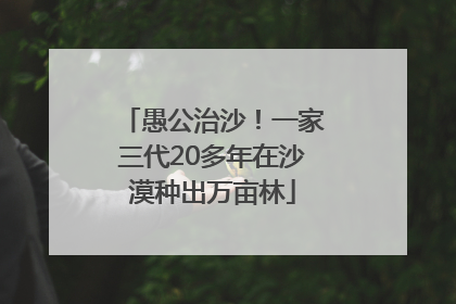 愚公治沙！一家三代20多年在沙漠种出万亩林