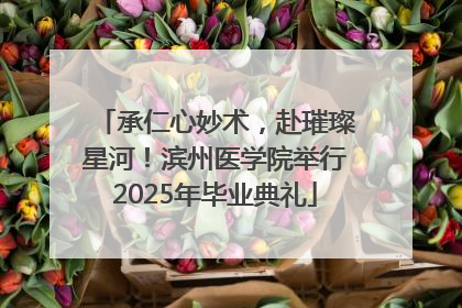 承仁心妙术，赴璀璨星河！滨州医学院举行2025年毕业典礼