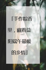手作粽香里，藏着益阳端午最暖的乡情