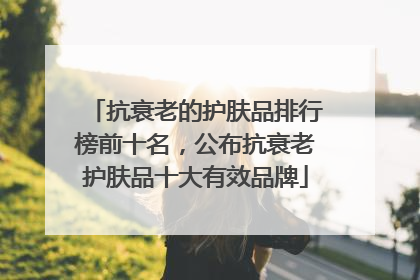 抗衰老的护肤品排行榜前十名，公布抗衰老护肤品十大有效品牌