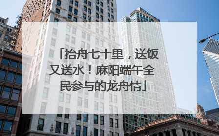 抬舟七十里，送饭又送水！麻阳端午全民参与的龙舟情