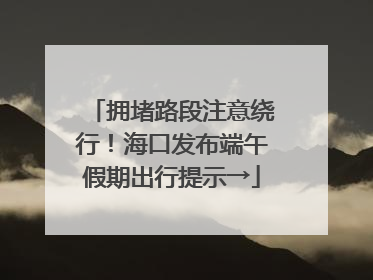 拥堵路段注意绕行！海口发布端午假期出行提示→