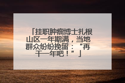 挂职肿瘤博士扎根山区一年期满，当地群众纷纷挽留：“再干一年吧！”