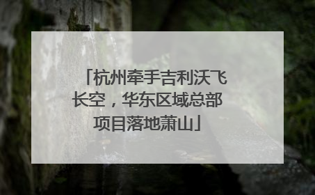 杭州牵手吉利沃飞长空，华东区域总部项目落地萧山