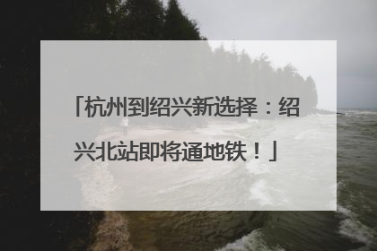 杭州到绍兴新选择：绍兴北站即将通地铁！