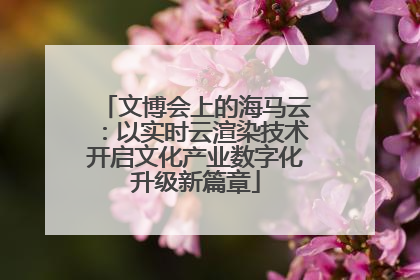文博会上的海马云：以实时云渲染技术开启文化产业数字化升级新篇章