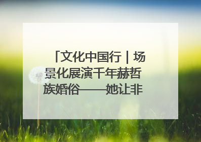 文化中国行｜场景化展演千年赫哲族婚俗——她让非遗变新潮