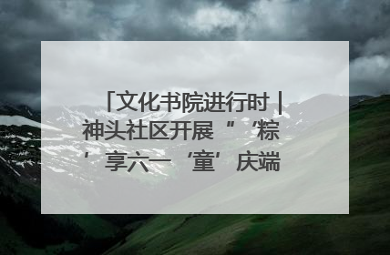 文化书院进行时｜神头社区开展“‘粽’享六一‘童’庆端午”主题系列活动