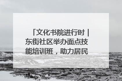 文化书院进行时｜东街社区举办面点技能培训班，助力居民就业创业！