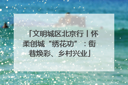 文明城区北京行丨怀柔创城“绣花功”：街巷焕彩、乡村兴业