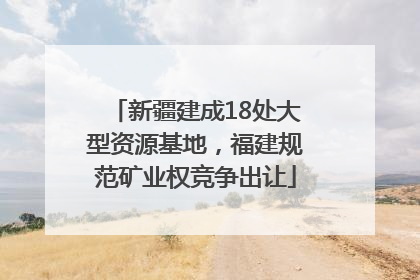 新疆建成18处大型资源基地，福建规范矿业权竞争出让