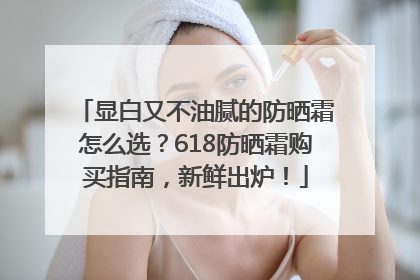显白又不油腻的防晒霜怎么选？618防晒霜购买指南，新鲜出炉！