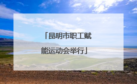 昆明市职工赋能运动会举行
