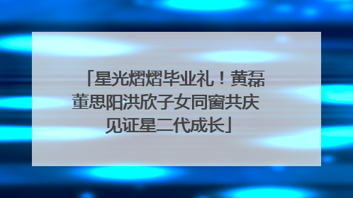 星光熠熠毕业礼！黄磊董思阳洪欣子女同窗共庆 见证星二代成长