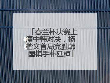 春兰杯决赛上演中韩对决，杨楷文首局完胜韩国棋手朴廷桓