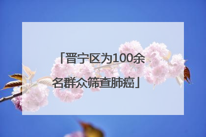 晋宁区为100余名群众筛查肺癌