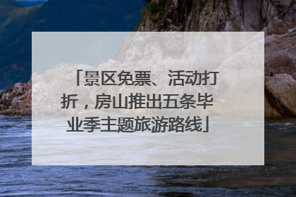 景区免票、活动打折，房山推出五条毕业季主题旅游路线