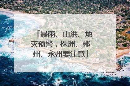 暴雨、山洪、地灾预警，株洲、郴州、永州要注意
