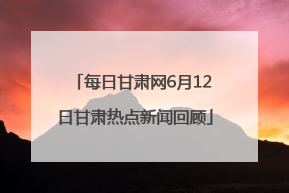 每日甘肃网6月12日甘肃热点新闻回顾