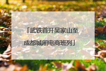 武铁首开吴家山至成都城厢电商班列