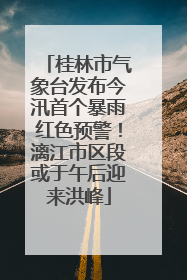 桂林市气象台发布今汛首个暴雨红色预警！漓江市区段或于午后迎来洪峰