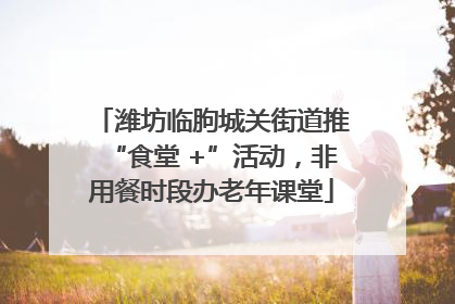 潍坊临朐城关街道推“食堂 +”活动，非用餐时段办老年课堂