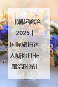 潮起廊洽2025丨国际旅拍达人喊你打卡廊洽时光