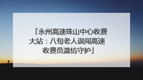 永州高速珠山中心收费大站：八旬老人误闯高速 收费员温情守护