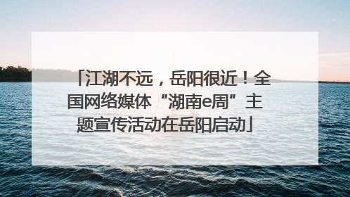 江湖不远，岳阳很近！全国网络媒体“湖南e周”主题宣传活动在岳阳启动