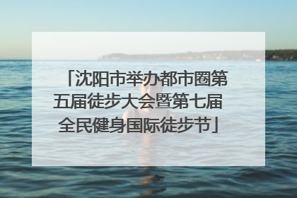 沈阳市举办都市圈第五届徒步大会暨第七届全民健身国际徒步节