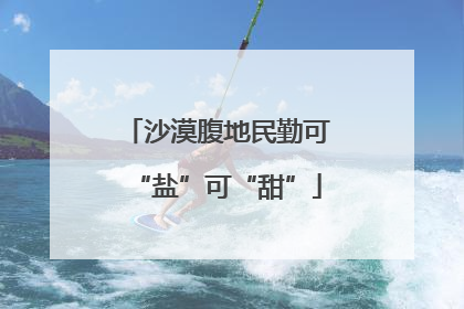 沙漠腹地民勤可“盐”可“甜”