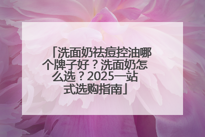 洗面奶祛痘控油哪个牌子好？洗面奶怎么选？2025一站式选购指南