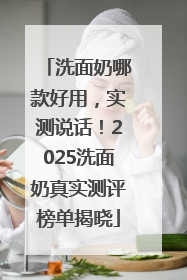 洗面奶哪款好用，实测说话！2025洗面奶真实测评榜单揭晓