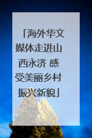 海外华文媒体走进山西永济 感受美丽乡村振兴新貌
