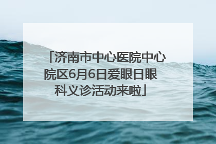 济南市中心医院中心院区6月6日爱眼日眼科义诊活动来啦