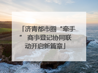 济青都市圈“牵手” 商事登记协同联动开启新篇章