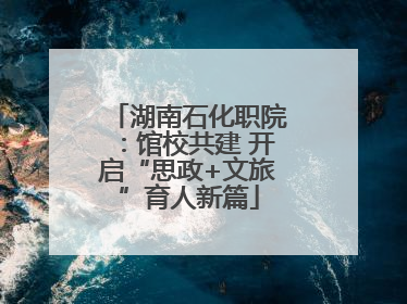 湖南石化职院：馆校共建 开启“思政+文旅”育人新篇