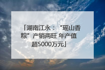 湖南江永：“瑶山香粽”产销两旺 年产值超5000万元