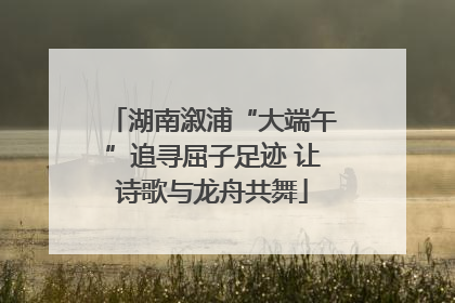 湖南溆浦“大端午”追寻屈子足迹 让诗歌与龙舟共舞