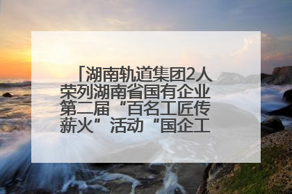 湖南轨道集团2人荣列湖南省国有企业第二届“百名工匠传薪火”活动“国企工匠”人才宣传名单