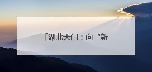 湖北天门：向“新”突围 书写宜居宜业宜游幸福答卷