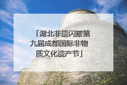 湖北非遗闪耀第九届成都国际非物质文化遗产节