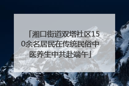 湘口街道双塔社区150余名居民在传统民俗中医养生中共赴端午