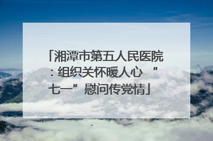 湘潭市第五人民医院：组织关怀暖人心 “七一”慰问传党情