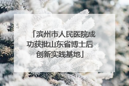 滨州市人民医院成功获批山东省博士后创新实践基地