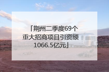 荆州二季度69个重大招商项目引资额1066.5亿元